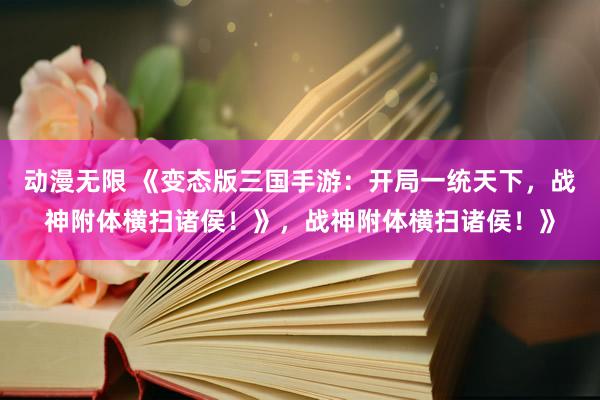 动漫无限 《变态版三国手游：开局一统天下，战神附体横扫诸侯！》，战神附体横扫诸侯！》