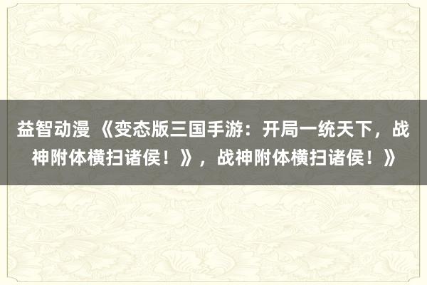 益智动漫 《变态版三国手游：开局一统天下，战神附体横扫诸侯！》，战神附体横扫诸侯！》