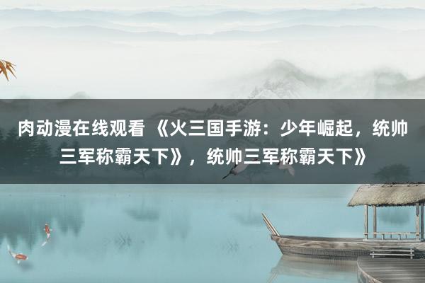 肉动漫在线观看 《火三国手游：少年崛起，统帅三军称霸天下》，统帅三军称霸天下》