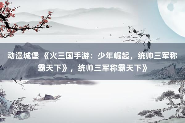动漫城堡 《火三国手游：少年崛起，统帅三军称霸天下》，统帅三军称霸天下》