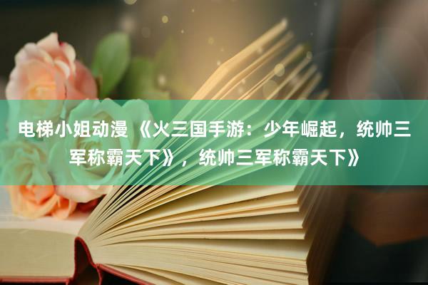 电梯小姐动漫 《火三国手游：少年崛起，统帅三军称霸天下》，统帅三军称霸天下》
