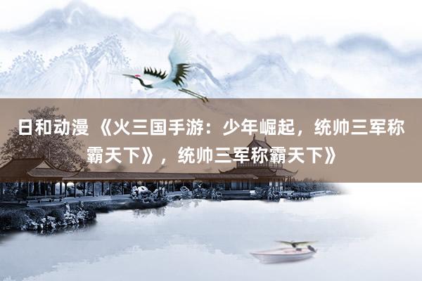 日和动漫 《火三国手游：少年崛起，统帅三军称霸天下》，统帅三军称霸天下》