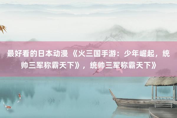 最好看的日本动漫 《火三国手游：少年崛起，统帅三军称霸天下》，统帅三军称霸天下》