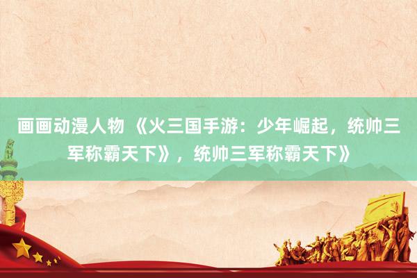 画画动漫人物 《火三国手游：少年崛起，统帅三军称霸天下》，统帅三军称霸天下》