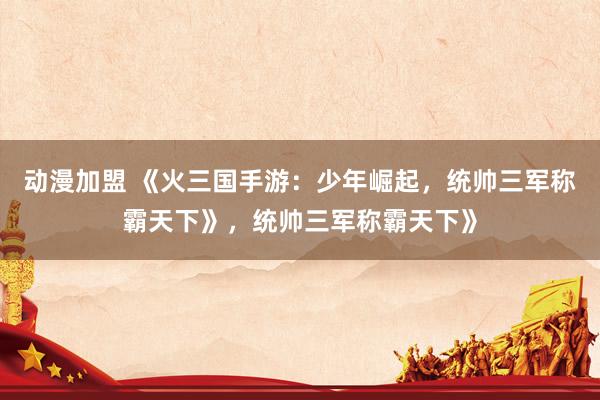 动漫加盟 《火三国手游：少年崛起，统帅三军称霸天下》，统帅三军称霸天下》