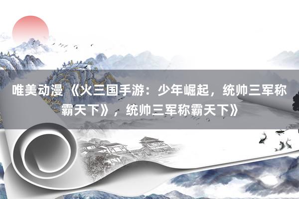 唯美动漫 《火三国手游：少年崛起，统帅三军称霸天下》，统帅三军称霸天下》