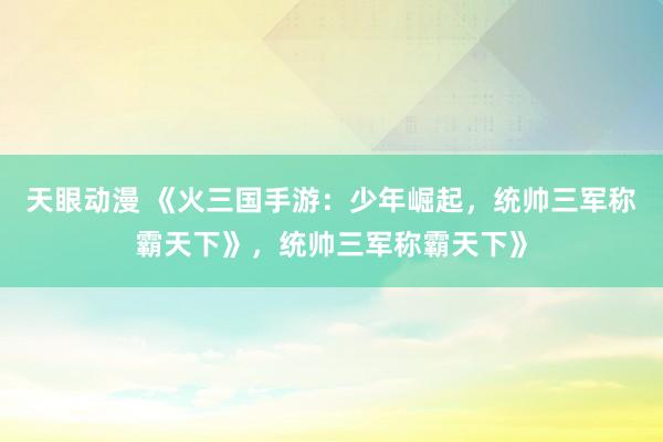天眼动漫 《火三国手游：少年崛起，统帅三军称霸天下》，统帅三军称霸天下》