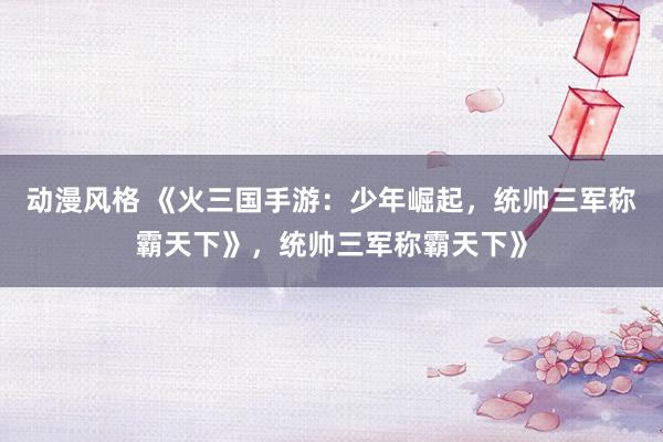 动漫风格 《火三国手游：少年崛起，统帅三军称霸天下》，统帅三军称霸天下》