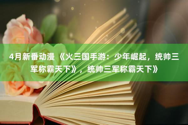 4月新番动漫 《火三国手游：少年崛起，统帅三军称霸天下》，统帅三军称霸天下》