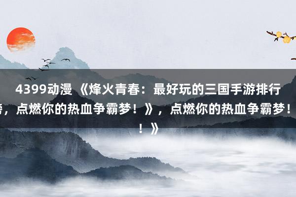 4399动漫 《烽火青春：最好玩的三国手游排行榜，点燃你的热血争霸梦！》，点燃你的热血争霸梦！》