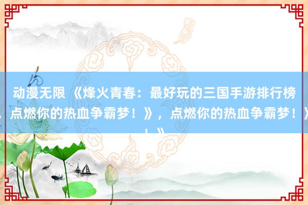 动漫无限 《烽火青春：最好玩的三国手游排行榜，点燃你的热血争霸梦！》，点燃你的热血争霸梦！》