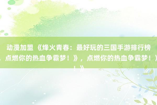 动漫加盟 《烽火青春：最好玩的三国手游排行榜，点燃你的热血争霸梦！》，点燃你的热血争霸梦！》