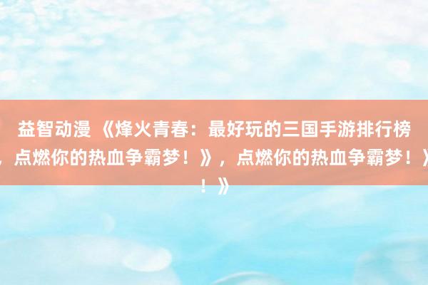益智动漫 《烽火青春：最好玩的三国手游排行榜，点燃你的热血争霸梦！》，点燃你的热血争霸梦！》