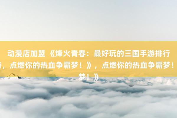 动漫店加盟 《烽火青春：最好玩的三国手游排行榜，点燃你的热血争霸梦！》，点燃你的热血争霸梦！》