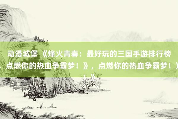 动漫城堡 《烽火青春：最好玩的三国手游排行榜，点燃你的热血争霸梦！》，点燃你的热血争霸梦！》