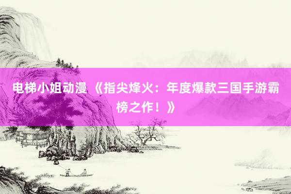 电梯小姐动漫 《指尖烽火：年度爆款三国手游霸榜之作！》