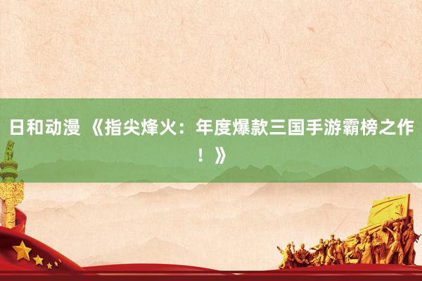日和动漫 《指尖烽火：年度爆款三国手游霸榜之作！》