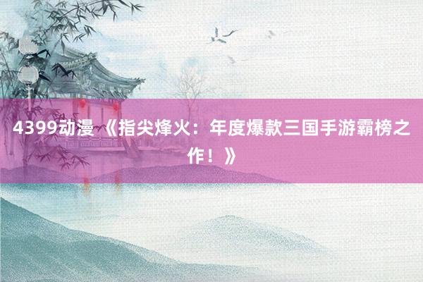 4399动漫 《指尖烽火：年度爆款三国手游霸榜之作！》