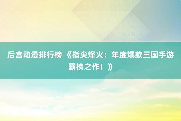 后宫动漫排行榜 《指尖烽火：年度爆款三国手游霸榜之作！》