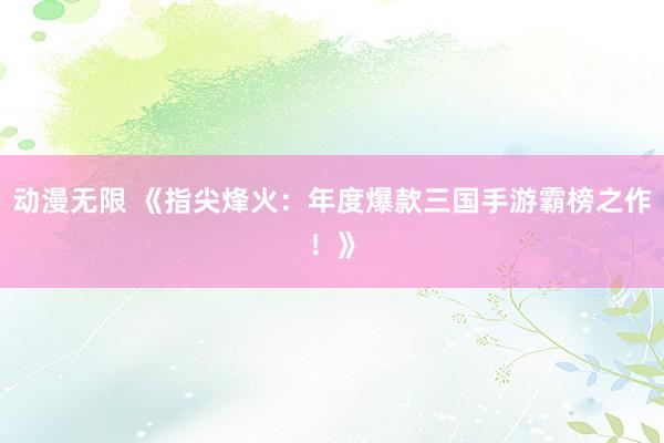 动漫无限 《指尖烽火：年度爆款三国手游霸榜之作！》