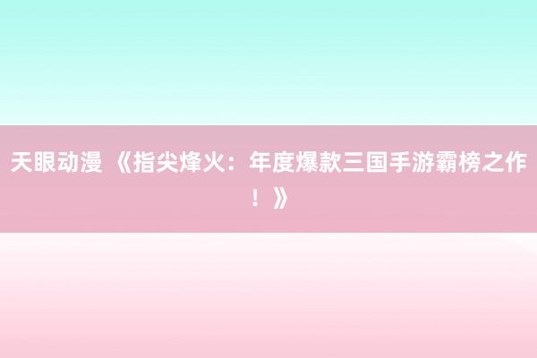 天眼动漫 《指尖烽火：年度爆款三国手游霸榜之作！》