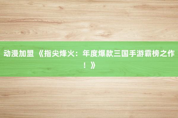 动漫加盟 《指尖烽火：年度爆款三国手游霸榜之作！》