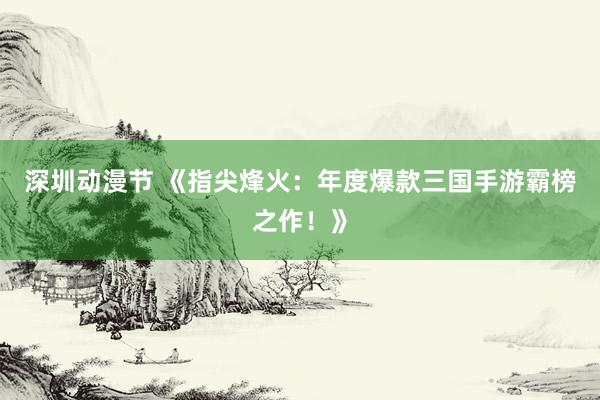 深圳动漫节 《指尖烽火：年度爆款三国手游霸榜之作！》
