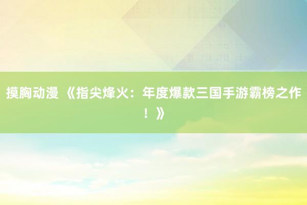 摸胸动漫 《指尖烽火：年度爆款三国手游霸榜之作！》