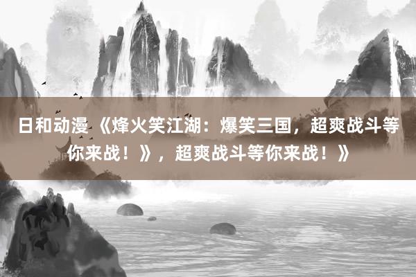 日和动漫 《烽火笑江湖：爆笑三国，超爽战斗等你来战！》，超爽战斗等你来战！》