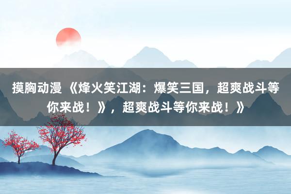 摸胸动漫 《烽火笑江湖：爆笑三国，超爽战斗等你来战！》，超爽战斗等你来战！》