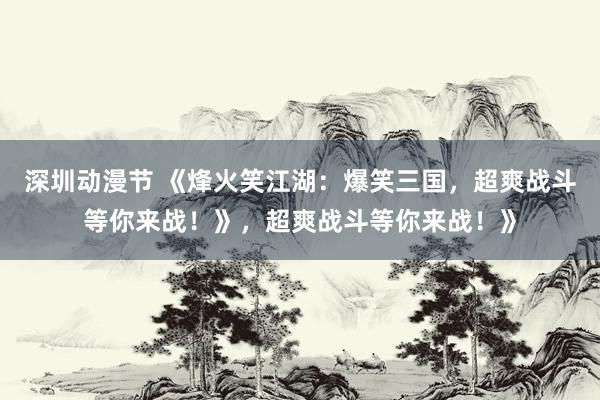 深圳动漫节 《烽火笑江湖：爆笑三国，超爽战斗等你来战！》，超爽战斗等你来战！》