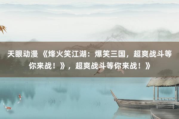 天眼动漫 《烽火笑江湖：爆笑三国，超爽战斗等你来战！》，超爽战斗等你来战！》