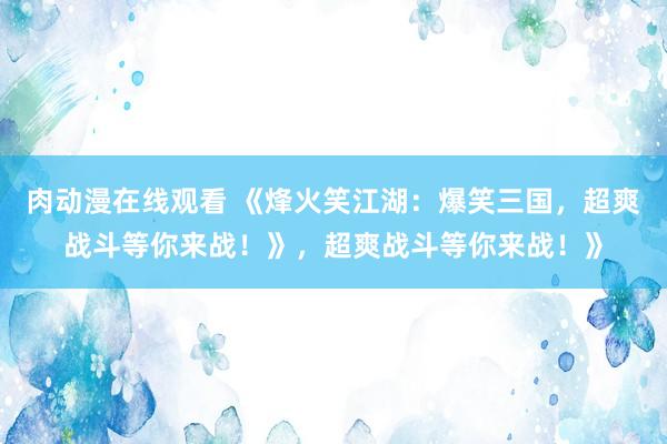 肉动漫在线观看 《烽火笑江湖：爆笑三国，超爽战斗等你来战！》，超爽战斗等你来战！》