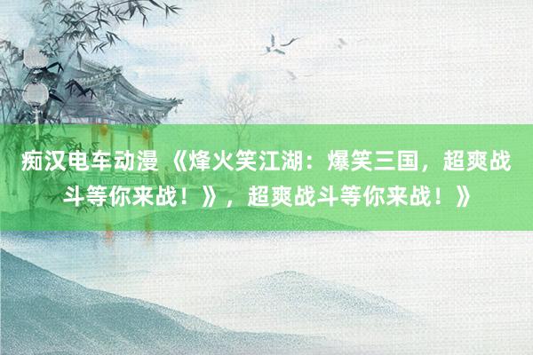 痴汉电车动漫 《烽火笑江湖：爆笑三国，超爽战斗等你来战！》，超爽战斗等你来战！》