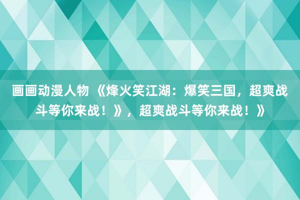 画画动漫人物 《烽火笑江湖：爆笑三国，超爽战斗等你来战！》，超爽战斗等你来战！》