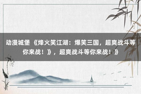 动漫城堡 《烽火笑江湖：爆笑三国，超爽战斗等你来战！》，超爽战斗等你来战！》