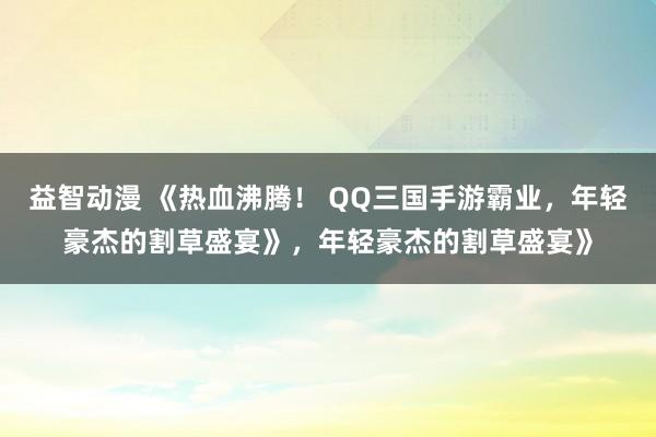 益智动漫 《热血沸腾！ QQ三国手游霸业，年轻豪杰的割草盛宴》，年轻豪杰的割草盛宴》