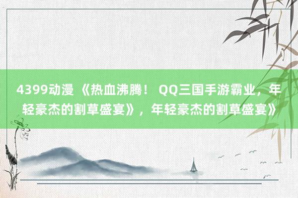 4399动漫 《热血沸腾！ QQ三国手游霸业，年轻豪杰的割草盛宴》，年轻豪杰的割草盛宴》