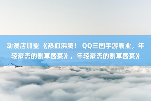 动漫店加盟 《热血沸腾！ QQ三国手游霸业，年轻豪杰的割草盛宴》，年轻豪杰的割草盛宴》