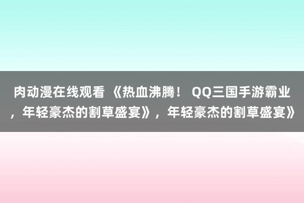 肉动漫在线观看 《热血沸腾！ QQ三国手游霸业，年轻豪杰的割草盛宴》，年轻豪杰的割草盛宴》