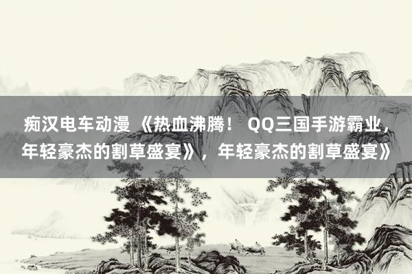 痴汉电车动漫 《热血沸腾！ QQ三国手游霸业，年轻豪杰的割草盛宴》，年轻豪杰的割草盛宴》
