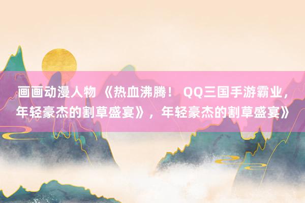 画画动漫人物 《热血沸腾！ QQ三国手游霸业，年轻豪杰的割草盛宴》，年轻豪杰的割草盛宴》