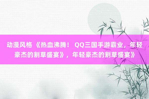 动漫风格 《热血沸腾！ QQ三国手游霸业，年轻豪杰的割草盛宴》，年轻豪杰的割草盛宴》