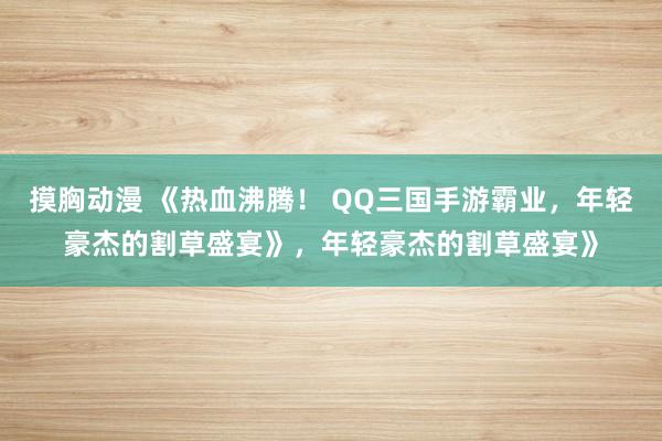 摸胸动漫 《热血沸腾！ QQ三国手游霸业，年轻豪杰的割草盛宴》，年轻豪杰的割草盛宴》