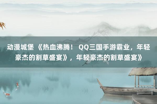 动漫城堡 《热血沸腾！ QQ三国手游霸业，年轻豪杰的割草盛宴》，年轻豪杰的割草盛宴》