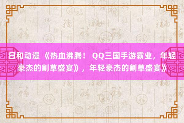 日和动漫 《热血沸腾！ QQ三国手游霸业，年轻豪杰的割草盛宴》，年轻豪杰的割草盛宴》