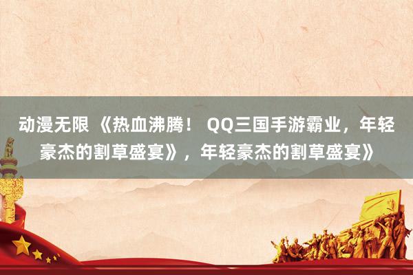 动漫无限 《热血沸腾！ QQ三国手游霸业，年轻豪杰的割草盛宴》，年轻豪杰的割草盛宴》