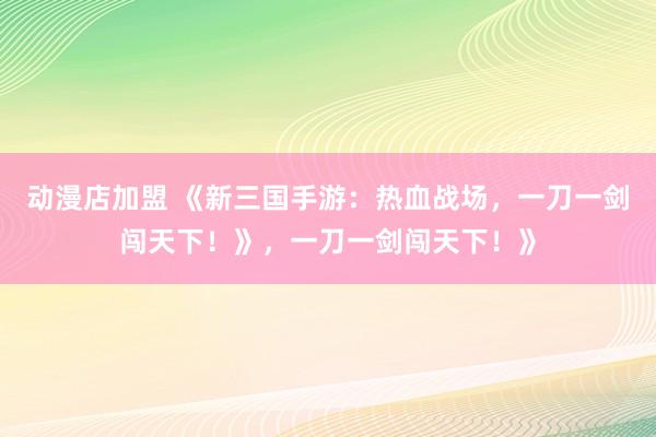 动漫店加盟 《新三国手游：热血战场，一刀一剑闯天下！》，一刀一剑闯天下！》