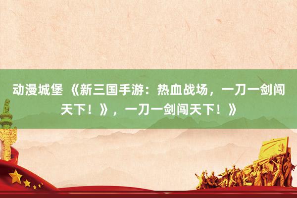 动漫城堡 《新三国手游：热血战场，一刀一剑闯天下！》，一刀一剑闯天下！》