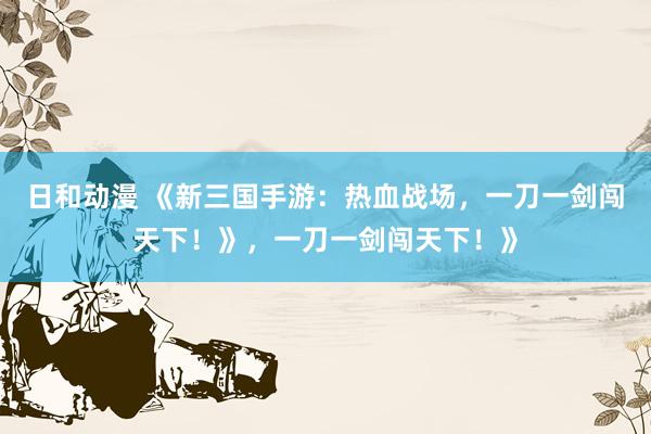 日和动漫 《新三国手游：热血战场，一刀一剑闯天下！》，一刀一剑闯天下！》